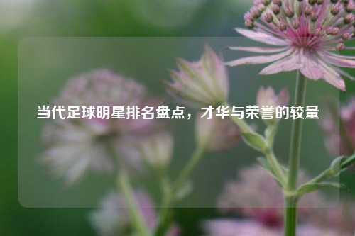 当代足球明星排名盘点，才华与荣誉的较量